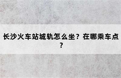 长沙火车站城轨怎么坐？在哪乘车点？