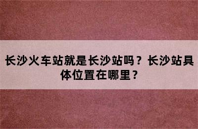 长沙火车站就是长沙站吗？长沙站具体位置在哪里？