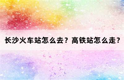 长沙火车站怎么去？高铁站怎么走？