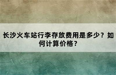 长沙火车站行李存放费用是多少？如何计算价格？