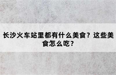 长沙火车站里都有什么美食？这些美食怎么吃？