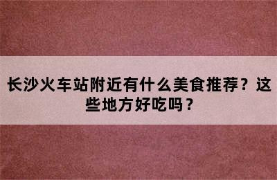 长沙火车站附近有什么美食推荐？这些地方好吃吗？