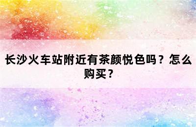 长沙火车站附近有茶颜悦色吗？怎么购买？