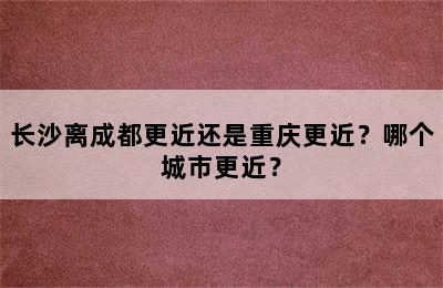 长沙离成都更近还是重庆更近？哪个城市更近？