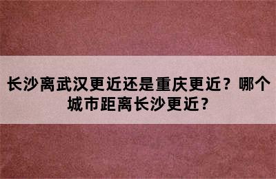 长沙离武汉更近还是重庆更近？哪个城市距离长沙更近？