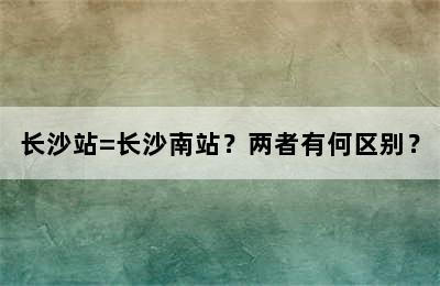 长沙站=长沙南站？两者有何区别？