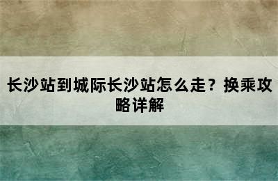 长沙站到城际长沙站怎么走？换乘攻略详解