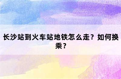 长沙站到火车站地铁怎么走？如何换乘？