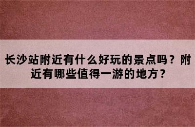 长沙站附近有什么好玩的景点吗？附近有哪些值得一游的地方？