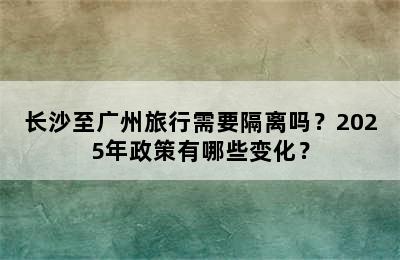 长沙至广州旅行需要隔离吗？2025年政策有哪些变化？