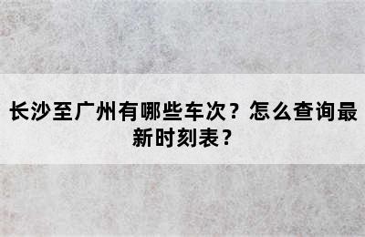 长沙至广州有哪些车次？怎么查询最新时刻表？