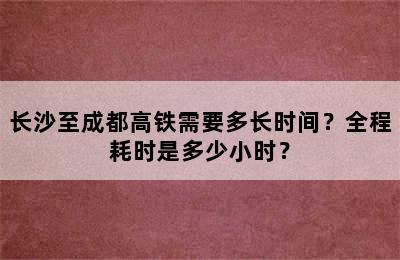 长沙至成都高铁需要多长时间？全程耗时是多少小时？