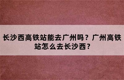 长沙西高铁站能去广州吗？广州高铁站怎么去长沙西？