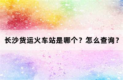 长沙货运火车站是哪个？怎么查询？