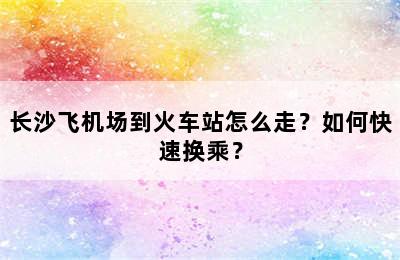 长沙飞机场到火车站怎么走？如何快速换乘？
