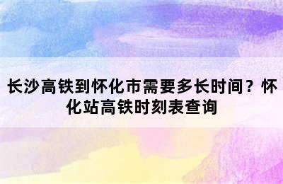 长沙高铁到怀化市需要多长时间？怀化站高铁时刻表查询