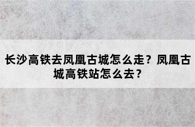 长沙高铁去凤凰古城怎么走？凤凰古城高铁站怎么去？