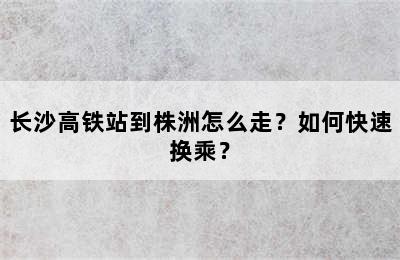 长沙高铁站到株洲怎么走？如何快速换乘？