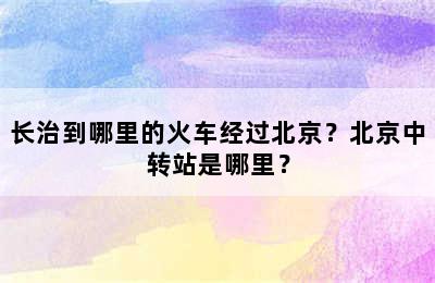 长治到哪里的火车经过北京？北京中转站是哪里？