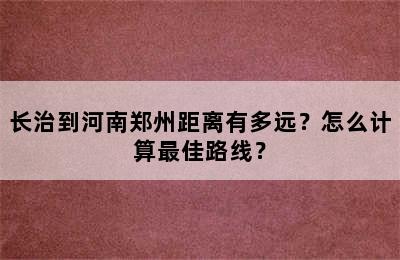 长治到河南郑州距离有多远？怎么计算最佳路线？