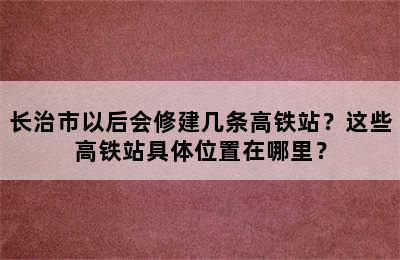 长治市以后会修建几条高铁站？这些高铁站具体位置在哪里？