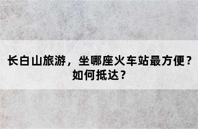长白山旅游，坐哪座火车站最方便？如何抵达？