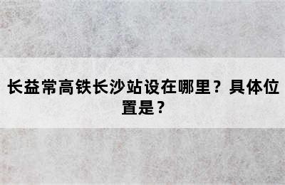 长益常高铁长沙站设在哪里？具体位置是？