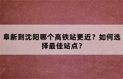 阜新到沈阳哪个高铁站更近？如何选择最佳站点？