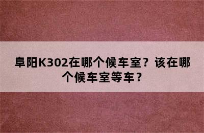 阜阳K302在哪个候车室？该在哪个候车室等车？