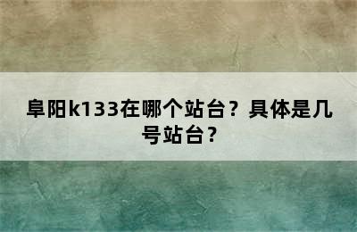 阜阳k133在哪个站台？具体是几号站台？