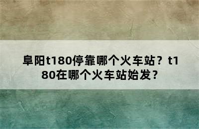阜阳t180停靠哪个火车站？t180在哪个火车站始发？