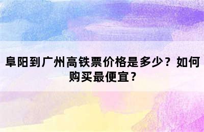 阜阳到广州高铁票价格是多少？如何购买最便宜？