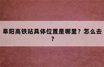 阜阳高铁站具体位置是哪里？怎么去？