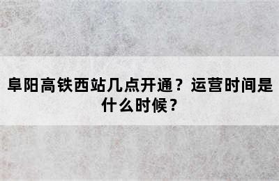 阜阳高铁西站几点开通？运营时间是什么时候？