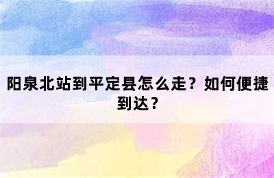 阳泉北站到平定县怎么走？如何便捷到达？