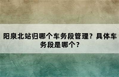 阳泉北站归哪个车务段管理？具体车务段是哪个？