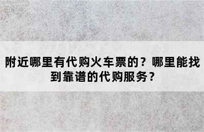 附近哪里有代购火车票的？哪里能找到靠谱的代购服务？