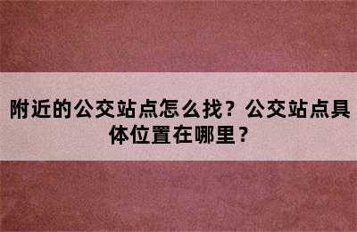 附近的公交站点怎么找？公交站点具体位置在哪里？