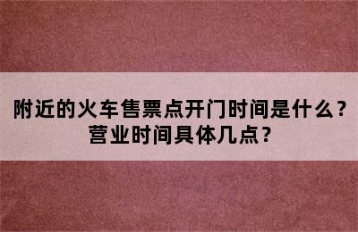 附近的火车售票点开门时间是什么？营业时间具体几点？