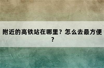 附近的高铁站在哪里？怎么去最方便？