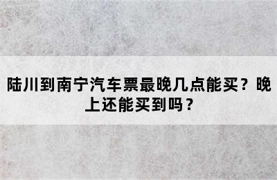陆川到南宁汽车票最晚几点能买？晚上还能买到吗？