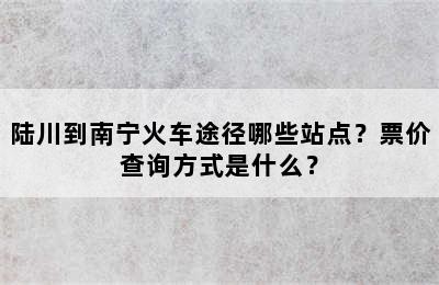 陆川到南宁火车途径哪些站点？票价查询方式是什么？