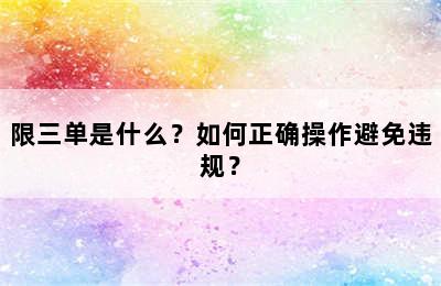限三单是什么？如何正确操作避免违规？