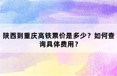 陕西到重庆高铁票价是多少？如何查询具体费用？