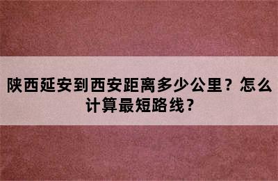 陕西延安到西安距离多少公里？怎么计算最短路线？