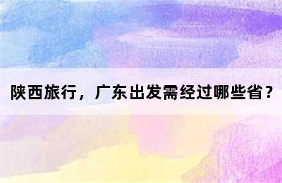 陕西旅行，广东出发需经过哪些省？