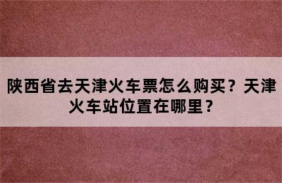 陕西省去天津火车票怎么购买？天津火车站位置在哪里？