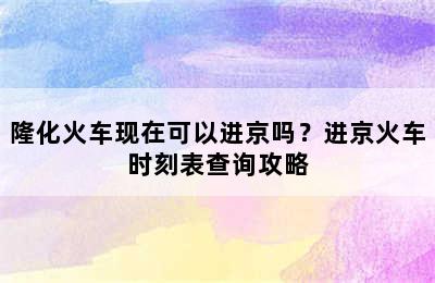 隆化火车现在可以进京吗？进京火车时刻表查询攻略