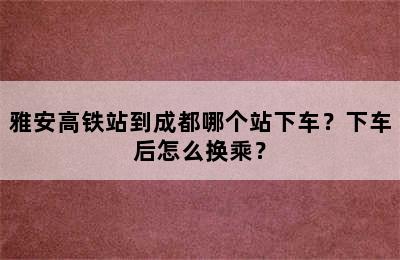 雅安高铁站到成都哪个站下车？下车后怎么换乘？