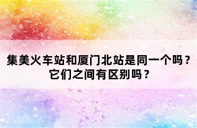 集美火车站和厦门北站是同一个吗？它们之间有区别吗？